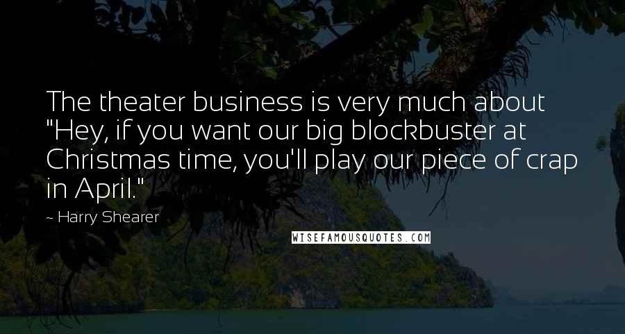 Harry Shearer Quotes: The theater business is very much about "Hey, if you want our big blockbuster at Christmas time, you'll play our piece of crap in April."