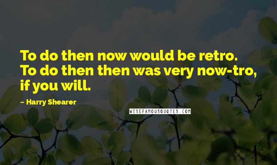 Harry Shearer Quotes: To do then now would be retro. To do then then was very now-tro, if you will.