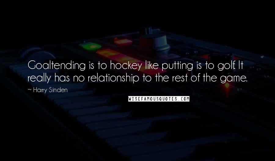 Harry Sinden Quotes: Goaltending is to hockey like putting is to golf. It really has no relationship to the rest of the game.