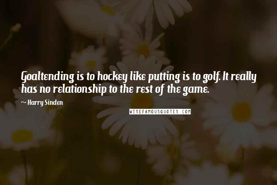 Harry Sinden Quotes: Goaltending is to hockey like putting is to golf. It really has no relationship to the rest of the game.