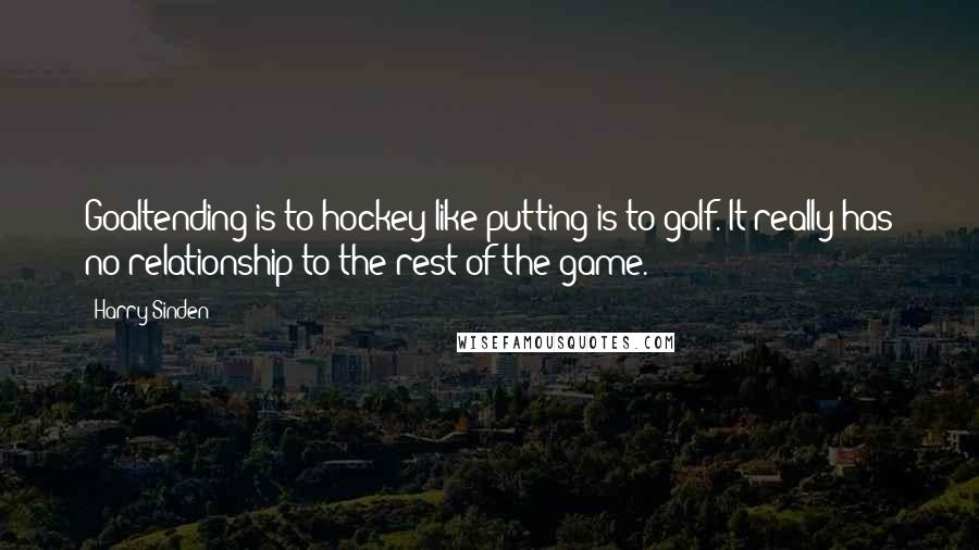 Harry Sinden Quotes: Goaltending is to hockey like putting is to golf. It really has no relationship to the rest of the game.