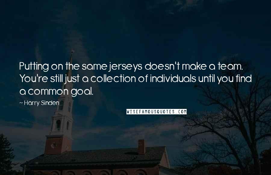 Harry Sinden Quotes: Putting on the same jerseys doesn't make a team. You're still just a collection of individuals until you find a common goal.