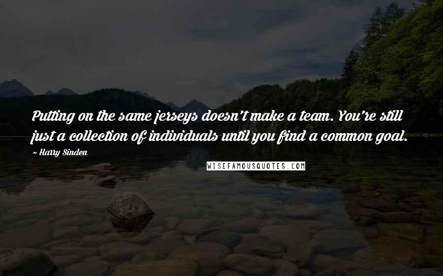 Harry Sinden Quotes: Putting on the same jerseys doesn't make a team. You're still just a collection of individuals until you find a common goal.