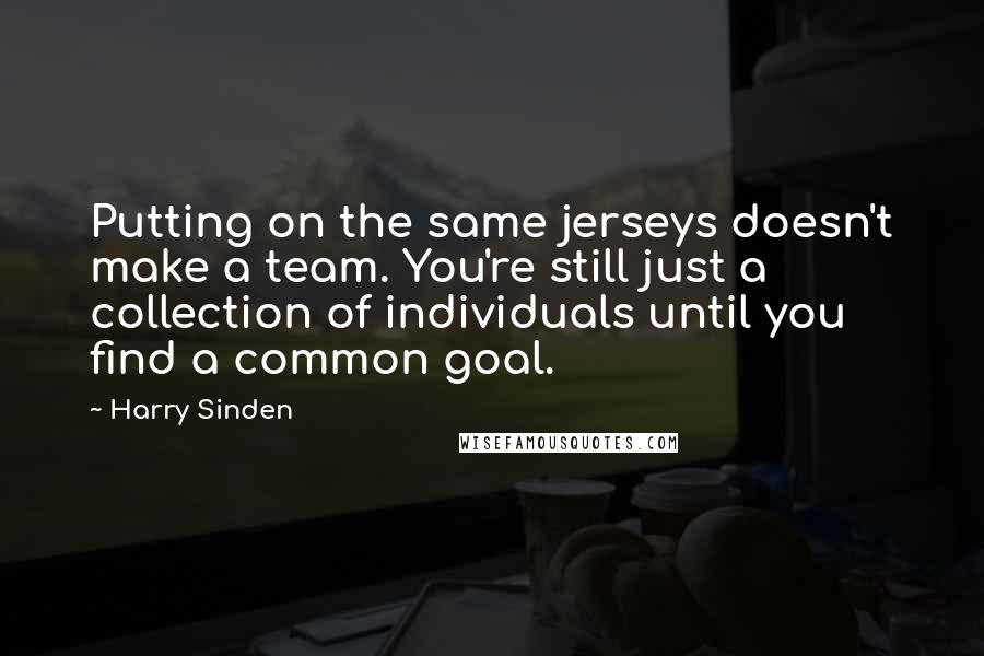 Harry Sinden Quotes: Putting on the same jerseys doesn't make a team. You're still just a collection of individuals until you find a common goal.