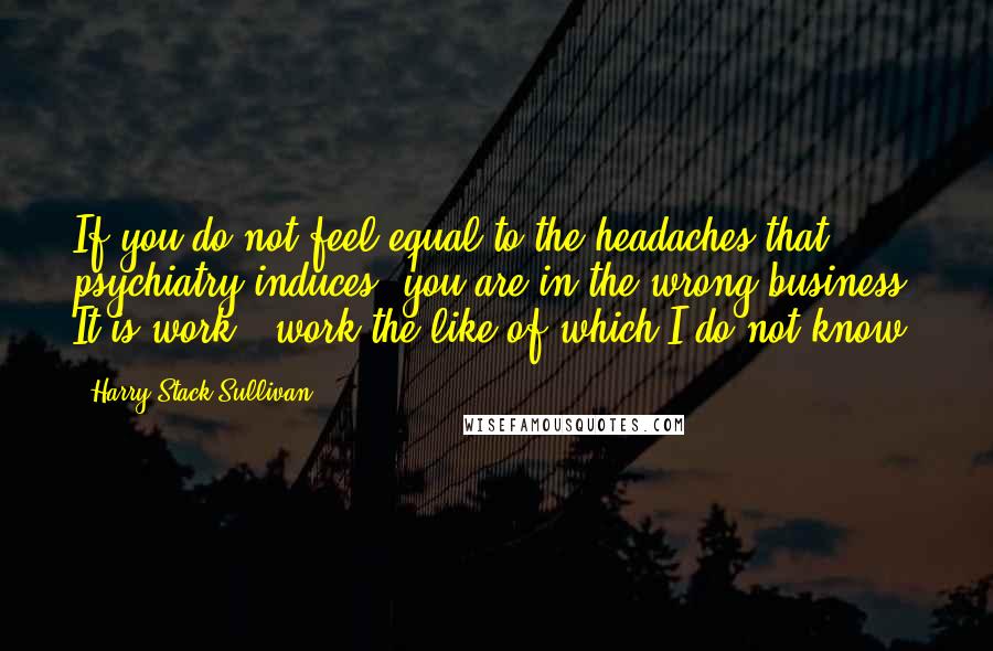 Harry Stack Sullivan Quotes: If you do not feel equal to the headaches that psychiatry induces, you are in the wrong business. It is work - work the like of which I do not know.