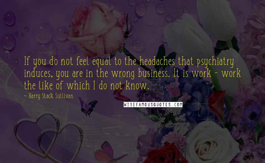 Harry Stack Sullivan Quotes: If you do not feel equal to the headaches that psychiatry induces, you are in the wrong business. It is work - work the like of which I do not know.
