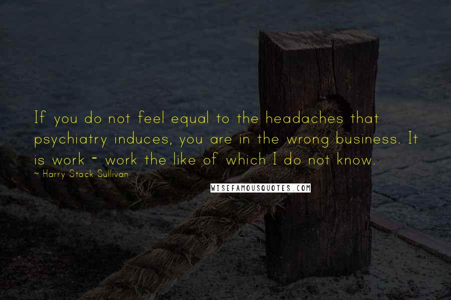 Harry Stack Sullivan Quotes: If you do not feel equal to the headaches that psychiatry induces, you are in the wrong business. It is work - work the like of which I do not know.