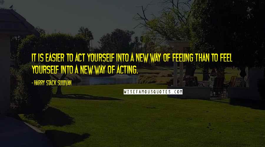 Harry Stack Sullivan Quotes: It is easier to act yourself into a new way of feeling than to feel yourself into a new way of acting.