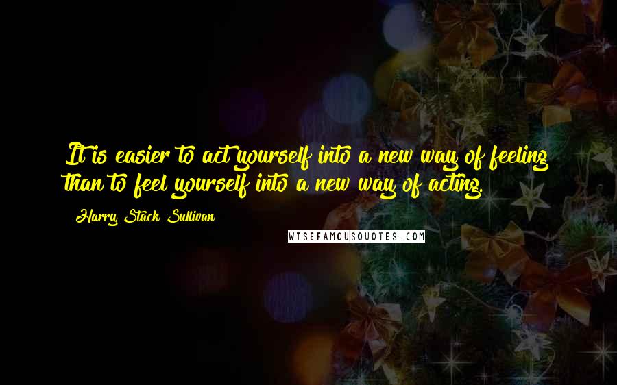 Harry Stack Sullivan Quotes: It is easier to act yourself into a new way of feeling than to feel yourself into a new way of acting.