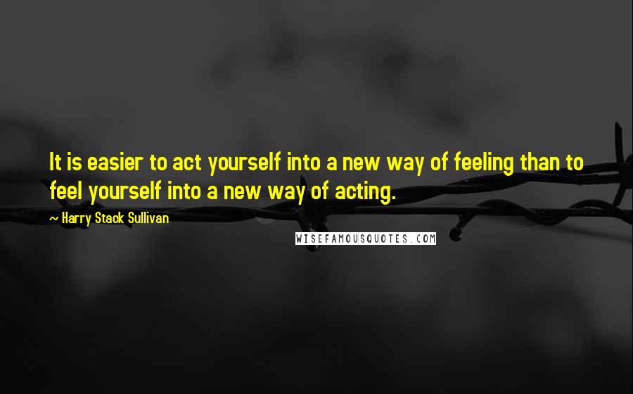 Harry Stack Sullivan Quotes: It is easier to act yourself into a new way of feeling than to feel yourself into a new way of acting.