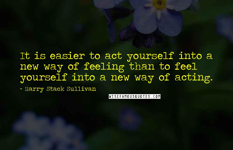 Harry Stack Sullivan Quotes: It is easier to act yourself into a new way of feeling than to feel yourself into a new way of acting.