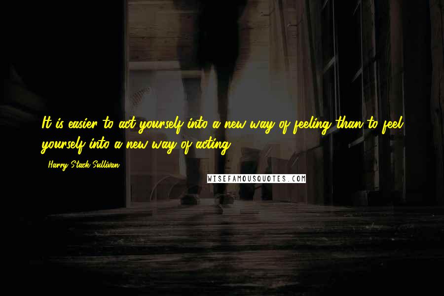 Harry Stack Sullivan Quotes: It is easier to act yourself into a new way of feeling than to feel yourself into a new way of acting.