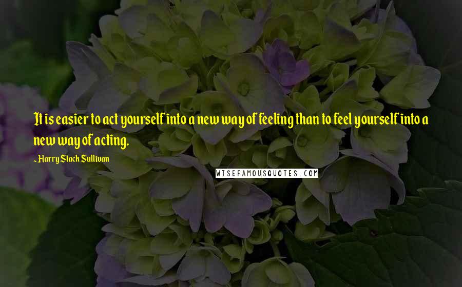 Harry Stack Sullivan Quotes: It is easier to act yourself into a new way of feeling than to feel yourself into a new way of acting.