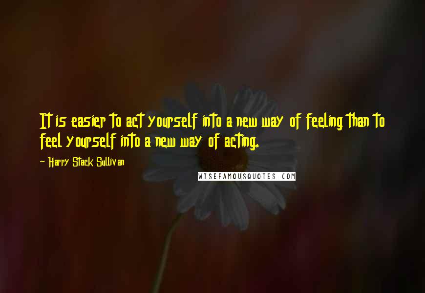 Harry Stack Sullivan Quotes: It is easier to act yourself into a new way of feeling than to feel yourself into a new way of acting.