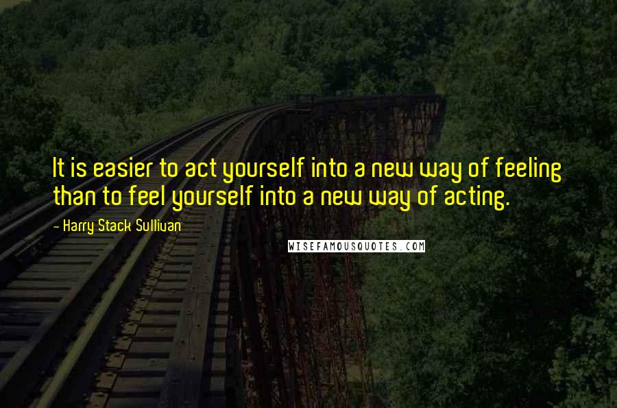 Harry Stack Sullivan Quotes: It is easier to act yourself into a new way of feeling than to feel yourself into a new way of acting.