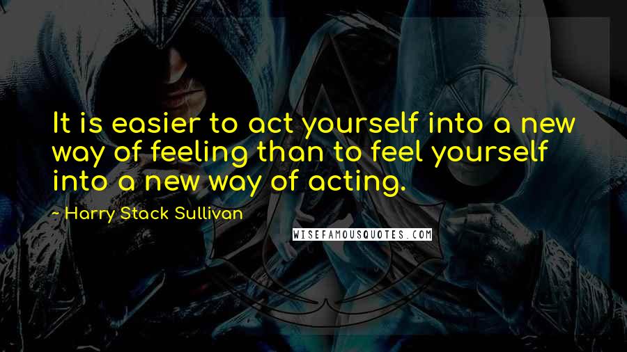 Harry Stack Sullivan Quotes: It is easier to act yourself into a new way of feeling than to feel yourself into a new way of acting.