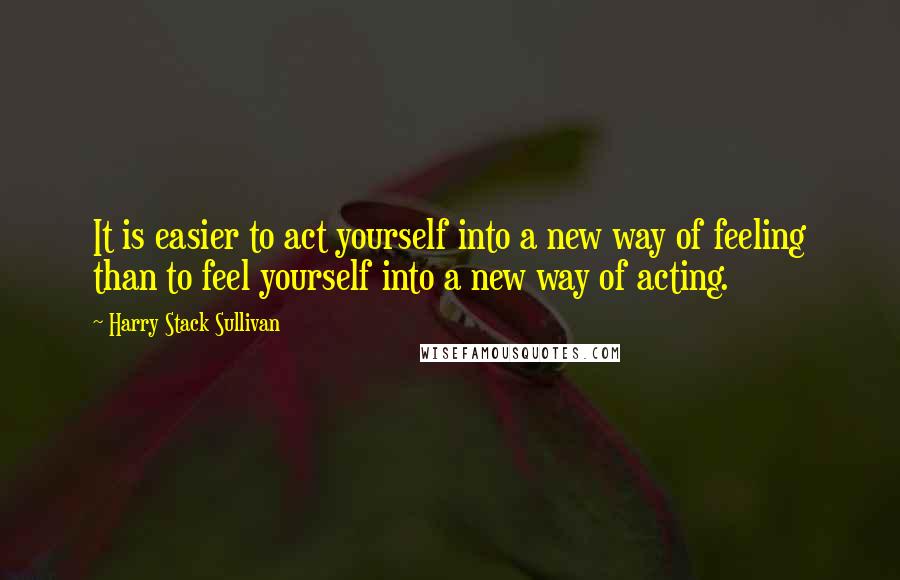 Harry Stack Sullivan Quotes: It is easier to act yourself into a new way of feeling than to feel yourself into a new way of acting.