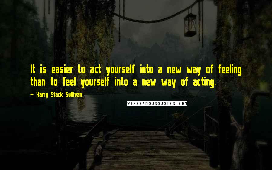 Harry Stack Sullivan Quotes: It is easier to act yourself into a new way of feeling than to feel yourself into a new way of acting.