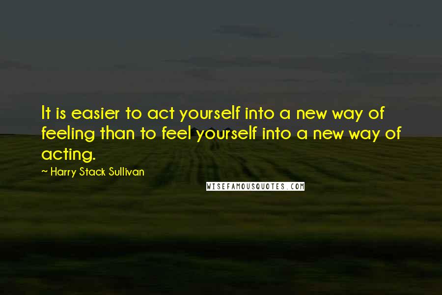 Harry Stack Sullivan Quotes: It is easier to act yourself into a new way of feeling than to feel yourself into a new way of acting.