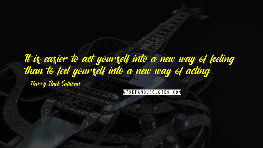 Harry Stack Sullivan Quotes: It is easier to act yourself into a new way of feeling than to feel yourself into a new way of acting.