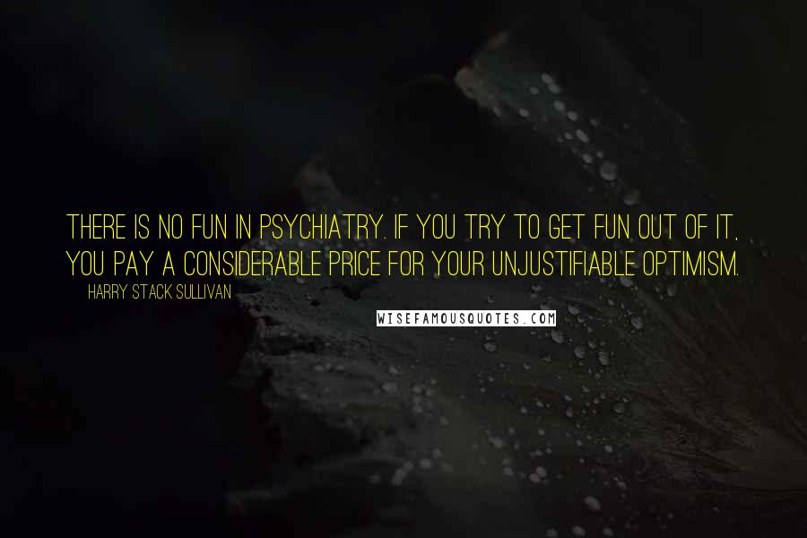 Harry Stack Sullivan Quotes: There is no fun in psychiatry. If you try to get fun out of it, you pay a considerable price for your unjustifiable optimism.