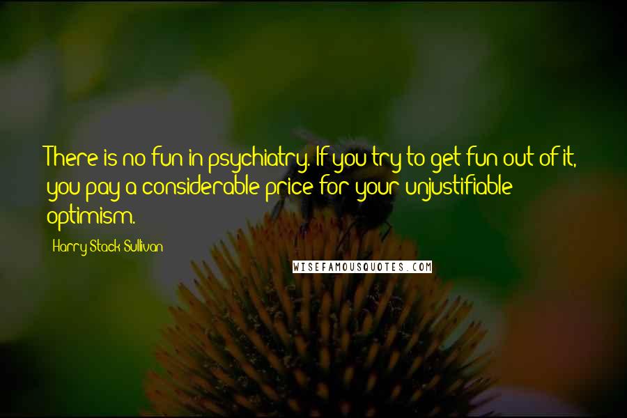 Harry Stack Sullivan Quotes: There is no fun in psychiatry. If you try to get fun out of it, you pay a considerable price for your unjustifiable optimism.