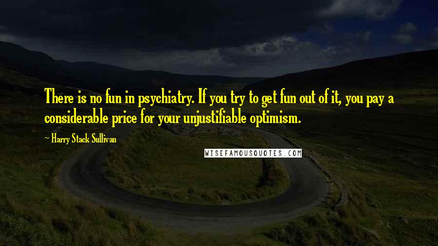 Harry Stack Sullivan Quotes: There is no fun in psychiatry. If you try to get fun out of it, you pay a considerable price for your unjustifiable optimism.