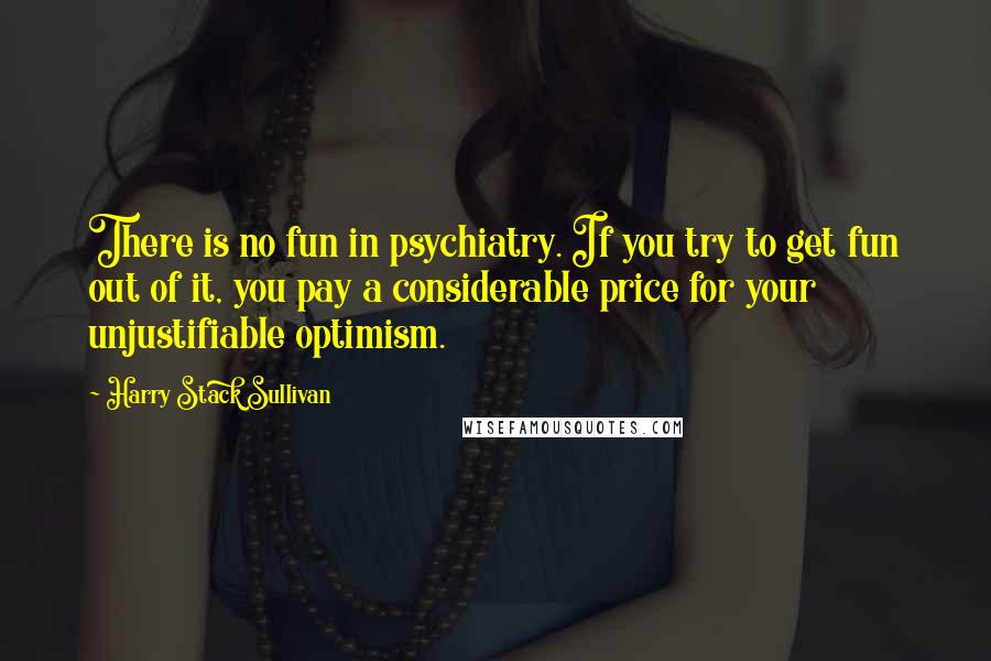 Harry Stack Sullivan Quotes: There is no fun in psychiatry. If you try to get fun out of it, you pay a considerable price for your unjustifiable optimism.