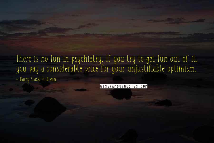 Harry Stack Sullivan Quotes: There is no fun in psychiatry. If you try to get fun out of it, you pay a considerable price for your unjustifiable optimism.