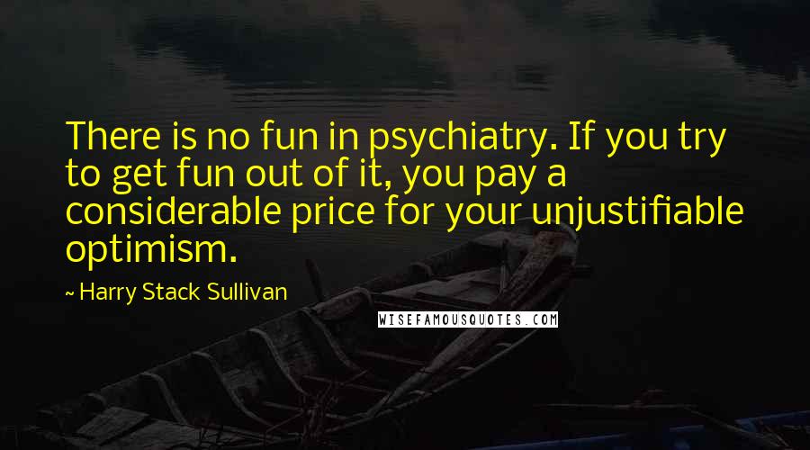 Harry Stack Sullivan Quotes: There is no fun in psychiatry. If you try to get fun out of it, you pay a considerable price for your unjustifiable optimism.