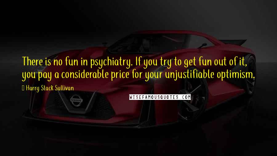 Harry Stack Sullivan Quotes: There is no fun in psychiatry. If you try to get fun out of it, you pay a considerable price for your unjustifiable optimism.