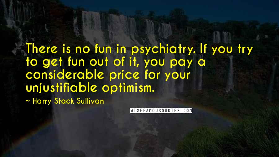 Harry Stack Sullivan Quotes: There is no fun in psychiatry. If you try to get fun out of it, you pay a considerable price for your unjustifiable optimism.