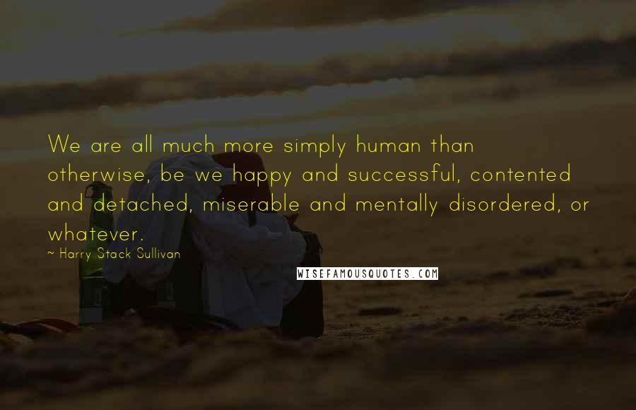 Harry Stack Sullivan Quotes: We are all much more simply human than otherwise, be we happy and successful, contented and detached, miserable and mentally disordered, or whatever.