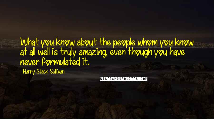 Harry Stack Sullivan Quotes: What you know about the people whom you know at all well is truly amazing, even though you have never formulated it.