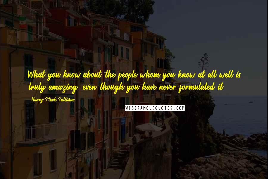 Harry Stack Sullivan Quotes: What you know about the people whom you know at all well is truly amazing, even though you have never formulated it.