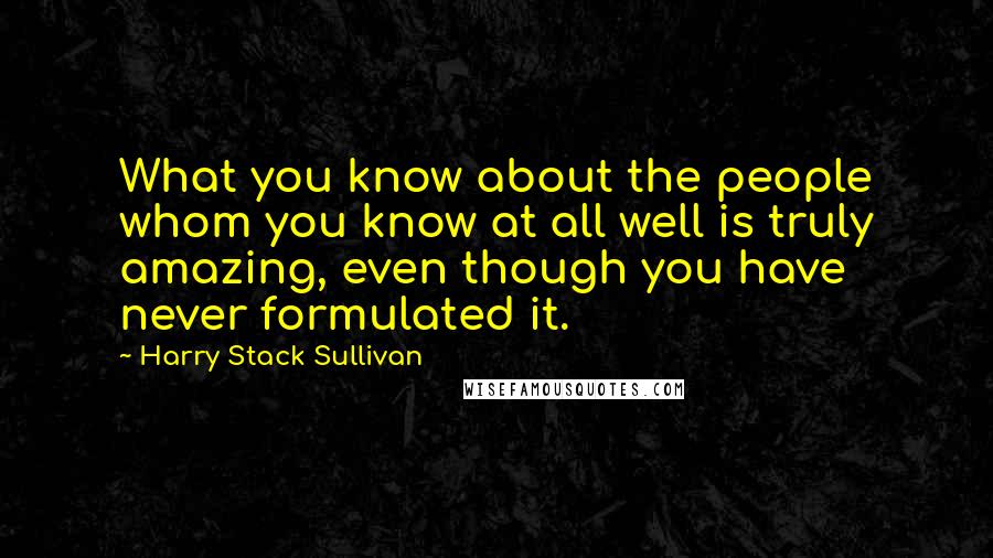 Harry Stack Sullivan Quotes: What you know about the people whom you know at all well is truly amazing, even though you have never formulated it.