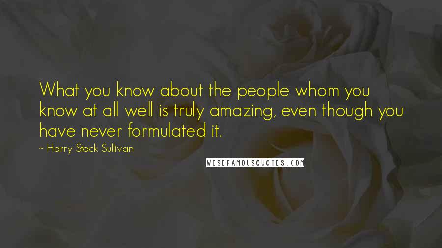 Harry Stack Sullivan Quotes: What you know about the people whom you know at all well is truly amazing, even though you have never formulated it.