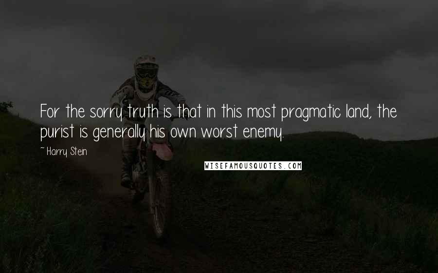 Harry Stein Quotes: For the sorry truth is that in this most pragmatic land, the purist is generally his own worst enemy.