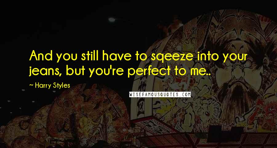 Harry Styles Quotes: And you still have to sqeeze into your jeans, but you're perfect to me..
