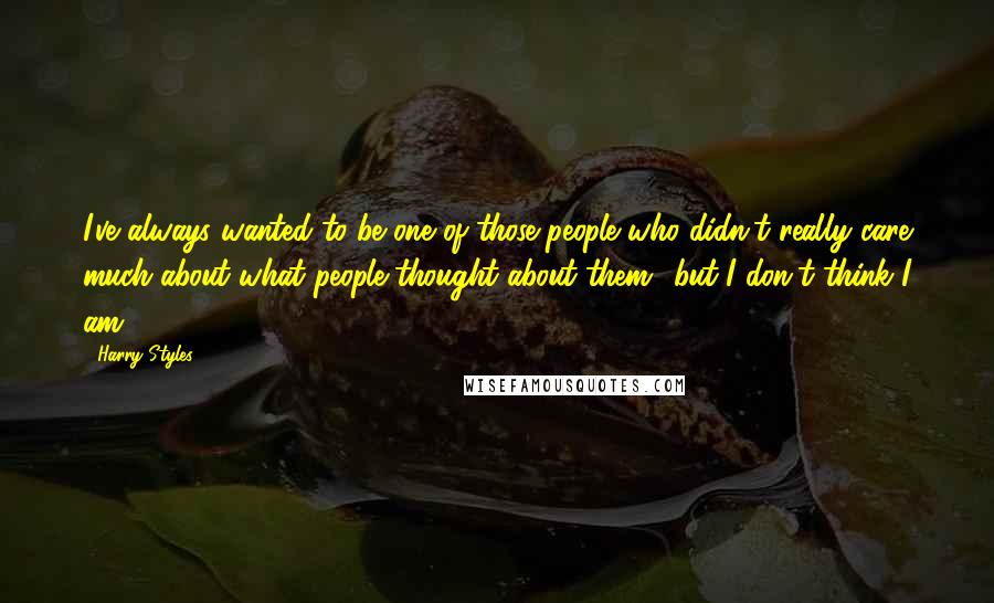 Harry Styles Quotes: I've always wanted to be one of those people who didn't really care much about what people thought about them.. but I don't think I am.