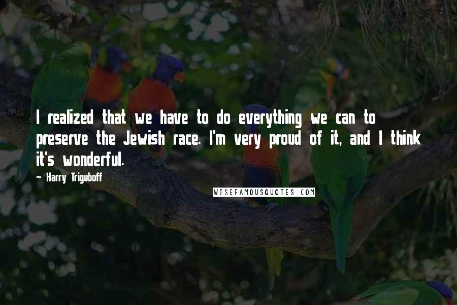 Harry Triguboff Quotes: I realized that we have to do everything we can to preserve the Jewish race. I'm very proud of it, and I think it's wonderful.