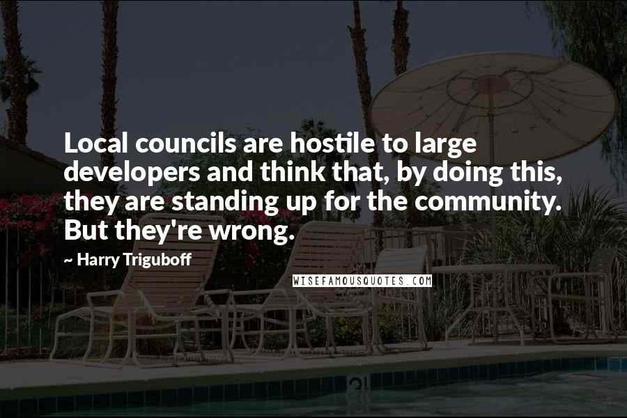 Harry Triguboff Quotes: Local councils are hostile to large developers and think that, by doing this, they are standing up for the community. But they're wrong.