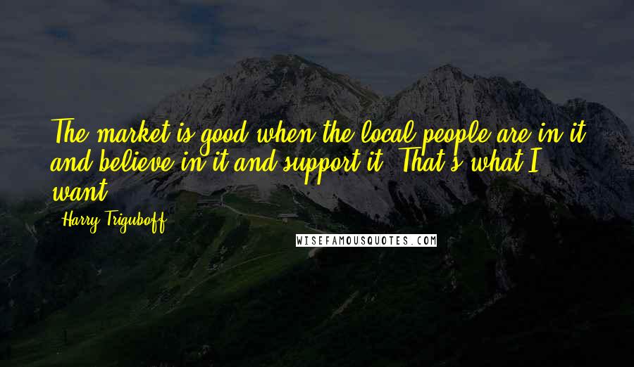 Harry Triguboff Quotes: The market is good when the local people are in it and believe in it and support it. That's what I want.