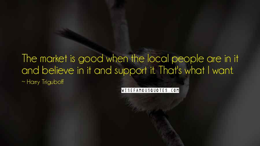 Harry Triguboff Quotes: The market is good when the local people are in it and believe in it and support it. That's what I want.