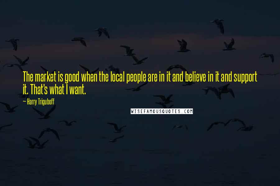 Harry Triguboff Quotes: The market is good when the local people are in it and believe in it and support it. That's what I want.