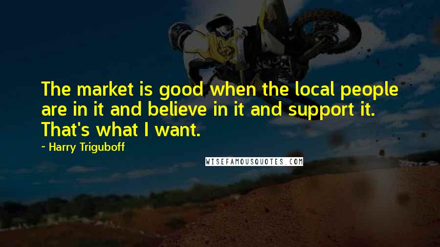 Harry Triguboff Quotes: The market is good when the local people are in it and believe in it and support it. That's what I want.