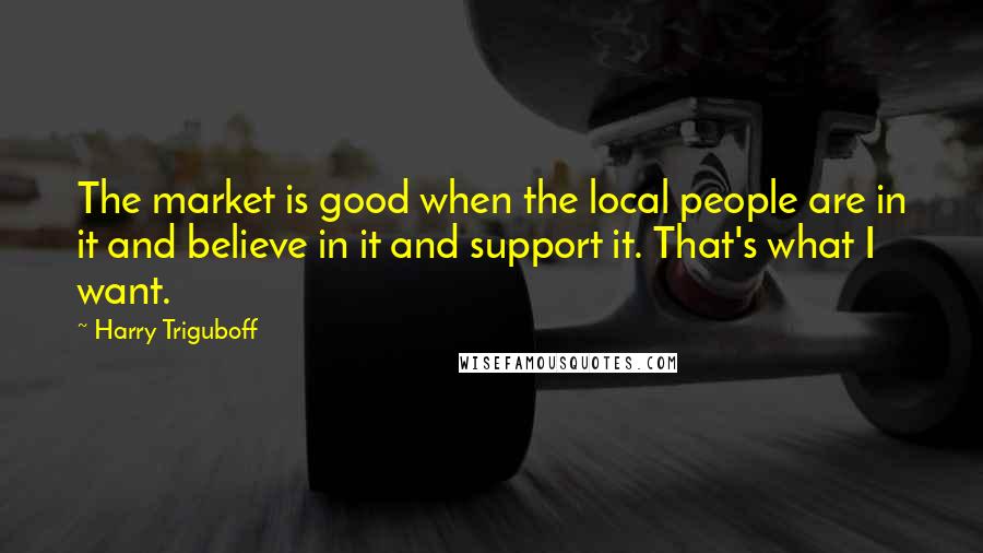 Harry Triguboff Quotes: The market is good when the local people are in it and believe in it and support it. That's what I want.