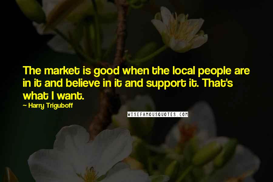 Harry Triguboff Quotes: The market is good when the local people are in it and believe in it and support it. That's what I want.