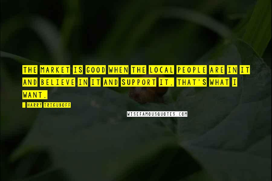 Harry Triguboff Quotes: The market is good when the local people are in it and believe in it and support it. That's what I want.