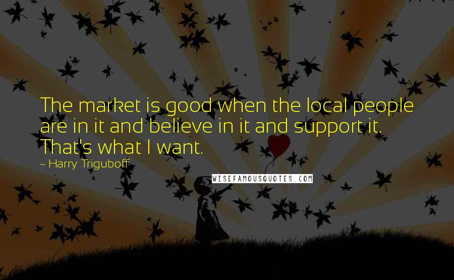 Harry Triguboff Quotes: The market is good when the local people are in it and believe in it and support it. That's what I want.